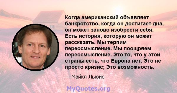 Когда американский объявляет банкротство, когда он достигает дна, он может заново изобрести себя. Есть история, которую он может рассказать. Мы терпим переосмысление. Мы поощряем переосмысление. Это то, что у этой