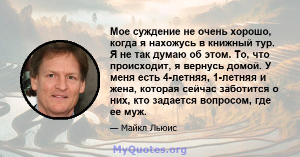 Мое суждение не очень хорошо, когда я нахожусь в книжный тур. Я не так думаю об этом. То, что происходит, я вернусь домой. У меня есть 4-летняя, 1-летняя и жена, которая сейчас заботится о них, кто задается вопросом,