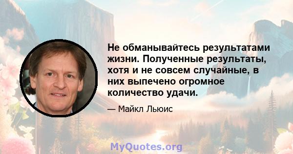 Не обманывайтесь результатами жизни. Полученные результаты, хотя и не совсем случайные, в них выпечено огромное количество удачи.