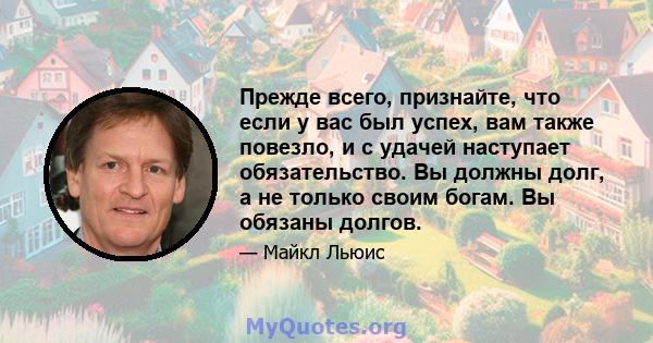 Прежде всего, признайте, что если у вас был успех, вам также повезло, и с удачей наступает обязательство. Вы должны долг, а не только своим богам. Вы обязаны долгов.