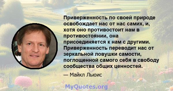 Приверженность по своей природе освобождает нас от нас самих, и, хотя оно противостоит нам в противостоянии, она присоединяется к нам с другими. Приверженность переводит нас от зеркальной ловушки самости, поглощенной