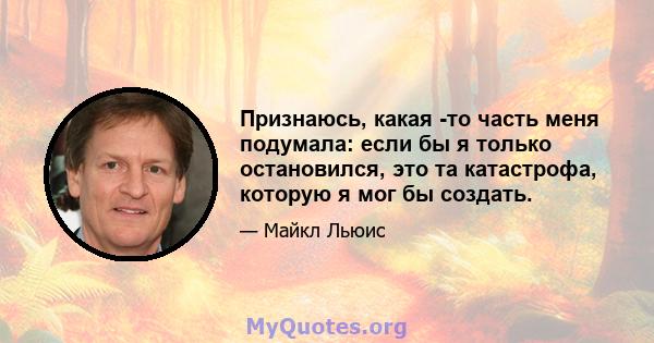 Признаюсь, какая -то часть меня подумала: если бы я только остановился, это та катастрофа, которую я мог бы создать.