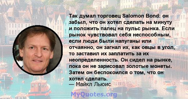 Так думал торговец Salomon Bond: он забыл, что он хотел сделать на минуту и ​​положить палец на пульс рынка. Если рынок чувствовал себя неспособным, если люди были напуганы или отчаянно, он загнал их, как овцы в угол,