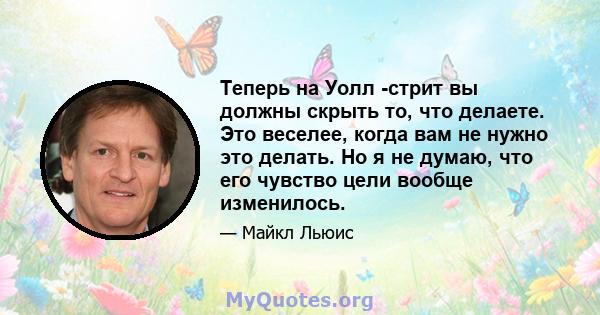 Теперь на Уолл -стрит вы должны скрыть то, что делаете. Это веселее, когда вам не нужно это делать. Но я не думаю, что его чувство цели вообще изменилось.