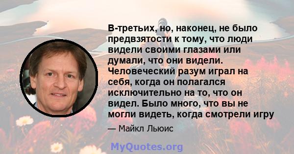 В-третьих, но, наконец, не было предвзятости к тому, что люди видели своими глазами или думали, что они видели. Человеческий разум играл на себя, когда он полагался исключительно на то, что он видел. Было много, что вы