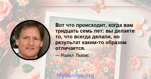 Вот что происходит, когда вам тридцать семь лет: вы делаете то, что всегда делали, но результат каким-то образом отличается.