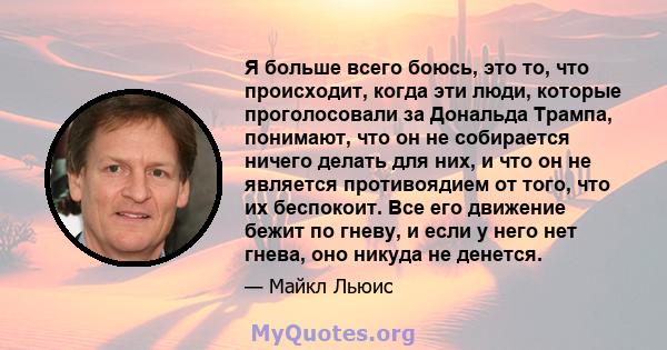 Я больше всего боюсь, это то, что происходит, когда эти люди, которые проголосовали за Дональда Трампа, понимают, что он не собирается ничего делать для них, и что он не является противоядием от того, что их беспокоит.