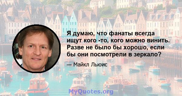 Я думаю, что фанаты всегда ищут кого -то, кого можно винить. Разве не было бы хорошо, если бы они посмотрели в зеркало?