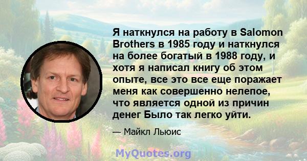 Я наткнулся на работу в Salomon Brothers в 1985 году и наткнулся на более богатый в 1988 году, и хотя я написал книгу об этом опыте, все это все еще поражает меня как совершенно нелепое, что является одной из причин