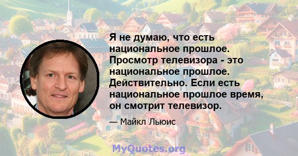 Я не думаю, что есть национальное прошлое. Просмотр телевизора - это национальное прошлое. Действительно. Если есть национальное прошлое время, он смотрит телевизор.