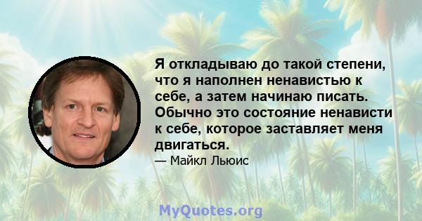 Я откладываю до такой степени, что я наполнен ненавистью к себе, а затем начинаю писать. Обычно это состояние ненависти к себе, которое заставляет меня двигаться.