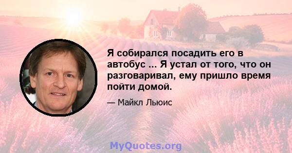 Я собирался посадить его в автобус ... Я устал от того, что он разговаривал, ему пришло время пойти домой.