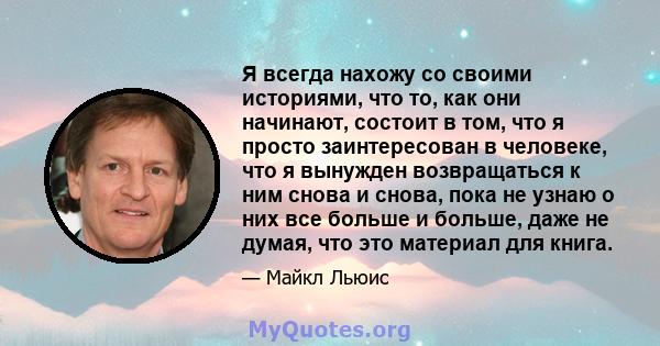 Я всегда нахожу со своими историями, что то, как они начинают, состоит в том, что я просто заинтересован в человеке, что я вынужден возвращаться к ним снова и снова, пока не узнаю о них все больше и больше, даже не