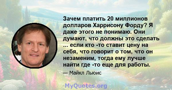 Зачем платить 20 миллионов долларов Харрисону Форду? Я даже этого не понимаю. Они думают, что должны это сделать ... если кто -то ставит цену на себя, что говорит о том, что он незаменим, тогда ему лучше найти где -то