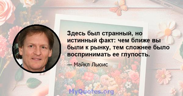 Здесь был странный, но истинный факт: чем ближе вы были к рынку, тем сложнее было воспринимать ее глупость.