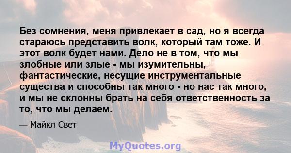 Без сомнения, меня привлекает в сад, но я всегда стараюсь представить волк, который там тоже. И этот волк будет нами. Дело не в том, что мы злобные или злые - мы изумительны, фантастические, несущие инструментальные