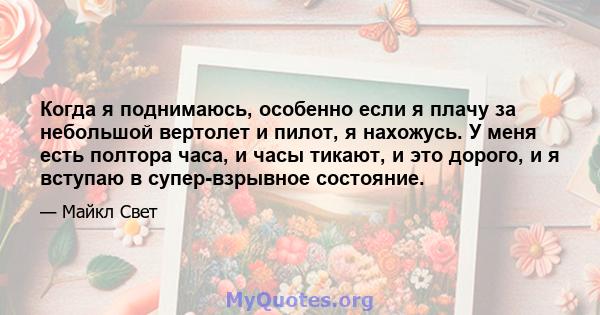 Когда я поднимаюсь, особенно если я плачу за небольшой вертолет и пилот, я нахожусь. У меня есть полтора часа, и часы тикают, и это дорого, и я вступаю в супер-взрывное состояние.