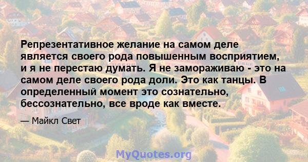 Репрезентативное желание на самом деле является своего рода повышенным восприятием, и я не перестаю думать. Я не замораживаю - это на самом деле своего рода доли. Это как танцы. В определенный момент это сознательно,