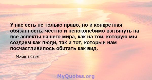 У нас есть не только право, но и конкретная обязанность, честно и непоколебимо взглянуть на все аспекты нашего мира, как на той, которую мы создаем как люди, так и тот, который нам посчастливилось обитать как вид.