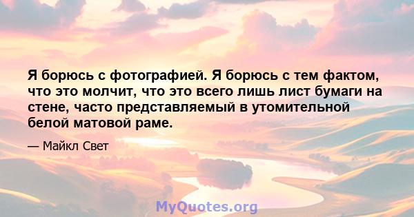 Я борюсь с фотографией. Я борюсь с тем фактом, что это молчит, что это всего лишь лист бумаги на стене, часто представляемый в утомительной белой матовой раме.