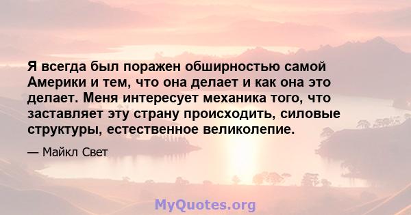 Я всегда был поражен обширностью самой Америки и тем, что она делает и как она это делает. Меня интересует механика того, что заставляет эту страну происходить, силовые структуры, естественное великолепие.