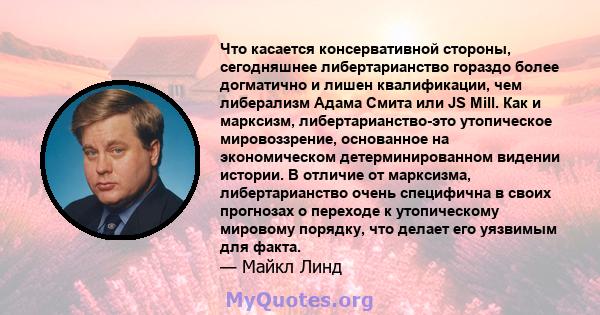 Что касается консервативной стороны, сегодняшнее либертарианство гораздо более догматично и лишен квалификации, чем либерализм Адама Смита или JS Mill. Как и марксизм, либертарианство-это утопическое мировоззрение,