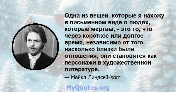 Одна из вещей, которые я нахожу в письменном виде о людях, которые мертвы, - это то, что через короткое или долгое время, независимо от того, насколько близки были отношения, они становятся как персонажи в