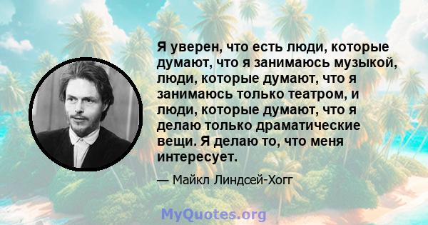 Я уверен, что есть люди, которые думают, что я занимаюсь музыкой, люди, которые думают, что я занимаюсь только театром, и люди, которые думают, что я делаю только драматические вещи. Я делаю то, что меня интересует.