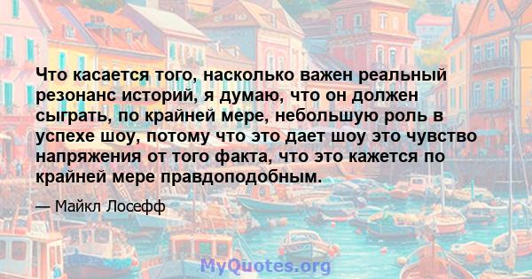 Что касается того, насколько важен реальный резонанс историй, я думаю, что он должен сыграть, по крайней мере, небольшую роль в успехе шоу, потому что это дает шоу это чувство напряжения от того факта, что это кажется