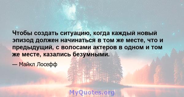 Чтобы создать ситуацию, когда каждый новый эпизод должен начинаться в том же месте, что и предыдущий, с волосами актеров в одном и том же месте, казались безумными.