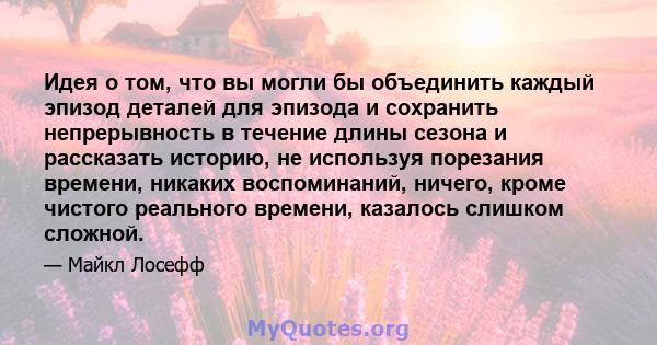 Идея о том, что вы могли бы объединить каждый эпизод деталей для эпизода и сохранить непрерывность в течение длины сезона и рассказать историю, не используя порезания времени, никаких воспоминаний, ничего, кроме чистого 