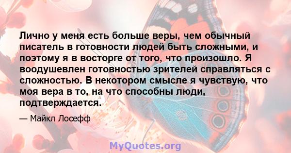 Лично у меня есть больше веры, чем обычный писатель в готовности людей быть сложными, и поэтому я в восторге от того, что произошло. Я воодушевлен готовностью зрителей справляться с сложностью. В некотором смысле я