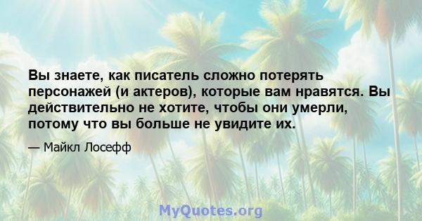 Вы знаете, как писатель сложно потерять персонажей (и актеров), которые вам нравятся. Вы действительно не хотите, чтобы они умерли, потому что вы больше не увидите их.