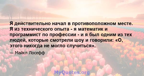 Я действительно начал в противоположном месте. Я из технического опыта - я математик и программист по профессии - и я был одним из тех людей, которые смотрели шоу и говорили: «О, этого никогда не могло случиться».