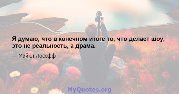 Я думаю, что в конечном итоге то, что делает шоу, это не реальность, а драма.