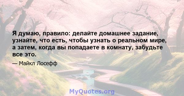 Я думаю, правило: делайте домашнее задание, узнайте, что есть, чтобы узнать о реальном мире, а затем, когда вы попадаете в комнату, забудьте все это.