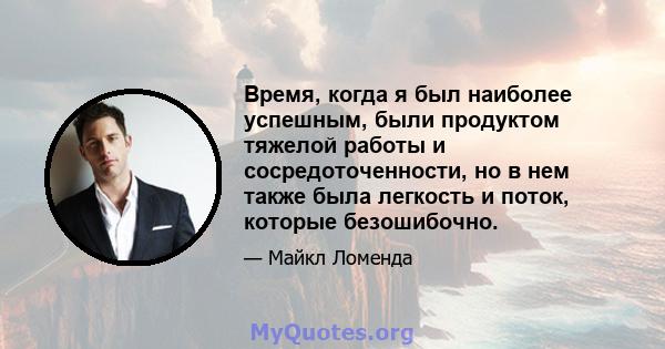 Время, когда я был наиболее успешным, были продуктом тяжелой работы и сосредоточенности, но в нем также была легкость и поток, которые безошибочно.