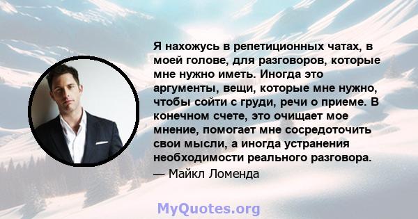 Я нахожусь в репетиционных чатах, в моей голове, для разговоров, которые мне нужно иметь. Иногда это аргументы, вещи, которые мне нужно, чтобы сойти с груди, речи о приеме. В конечном счете, это очищает мое мнение,