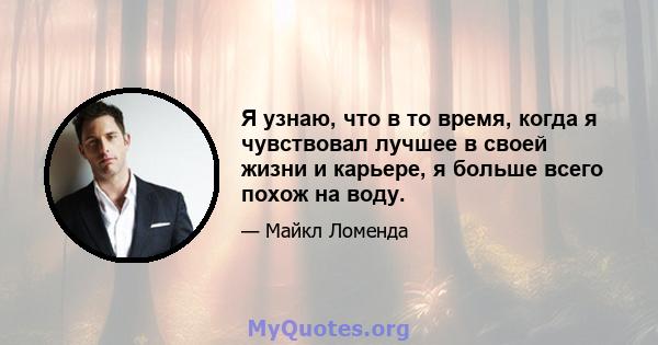 Я узнаю, что в то время, когда я чувствовал лучшее в своей жизни и карьере, я больше всего похож на воду.