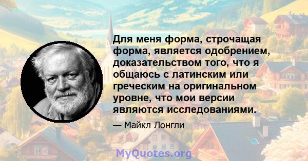 Для меня форма, строчащая форма, является одобрением, доказательством того, что я общаюсь с латинским или греческим на оригинальном уровне, что мои версии являются исследованиями.