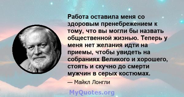 Работа оставила меня со здоровым пренебрежением к тому, что вы могли бы назвать общественной жизнью. Теперь у меня нет желания идти на приемы, чтобы увидеть на собраниях Великого и хорошего, стоять и скучно до смерти