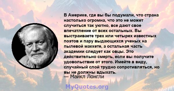 В Америке, где вы бы подумали, что страна настолько огромна, что это не может случиться так уютно, все дают свое впечатление от всех остальных. Вы выстраиваете трех или четырех известных поэтов и пару выдающихся ученых