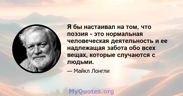 Я бы настаивал на том, что поэзия - это нормальная человеческая деятельность и ее надлежащая забота обо всех вещах, которые случаются с людьми.