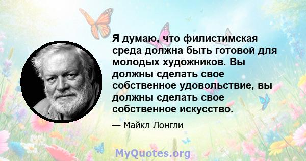 Я думаю, что филистимская среда должна быть готовой для молодых художников. Вы должны сделать свое собственное удовольствие, вы должны сделать свое собственное искусство.