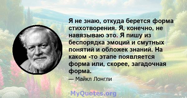 Я не знаю, откуда берется форма стихотворения. Я, конечно, не навязываю это. Я пишу из беспорядка эмоций и смутных понятий и обложек знаний. На каком -то этапе появляется форма или, скорее, загадочная форма.