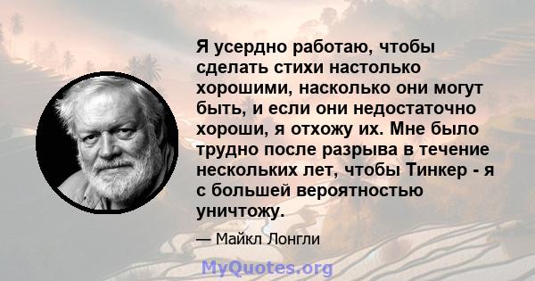 Я усердно работаю, чтобы сделать стихи настолько хорошими, насколько они могут быть, и если они недостаточно хороши, я отхожу их. Мне было трудно после разрыва в течение нескольких лет, чтобы Тинкер - я с большей