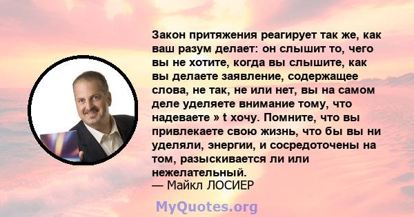 Закон притяжения реагирует так же, как ваш разум делает: он слышит то, чего вы не хотите, когда вы слышите, как вы делаете заявление, содержащее слова, не так, не или нет, вы на самом деле уделяете внимание тому, что