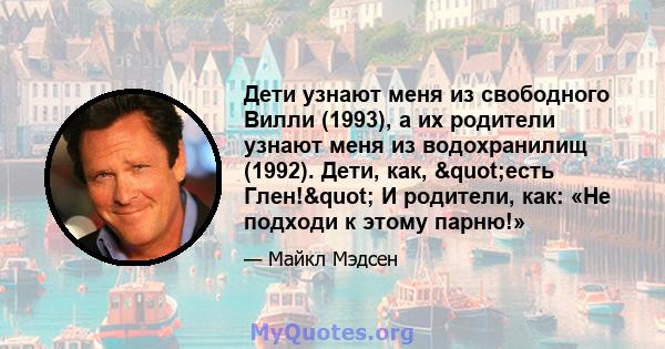 Дети узнают меня из свободного Вилли (1993), а их родители узнают меня из водохранилищ (1992). Дети, как, "есть Глен!" И родители, как: «Не подходи к этому парню!»