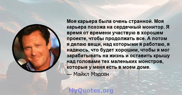 Моя карьера была очень странной. Моя карьера похожа на сердечный монитор. Я время от времени участвую в хорошем проекте, чтобы продолжать все. А потом я делаю вещи, над которыми я работаю, я надеюсь, что будет хорошим,