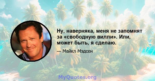 Ну, наверняка, меня не запомнят за «свободную вилли». Или, может быть, я сделаю.